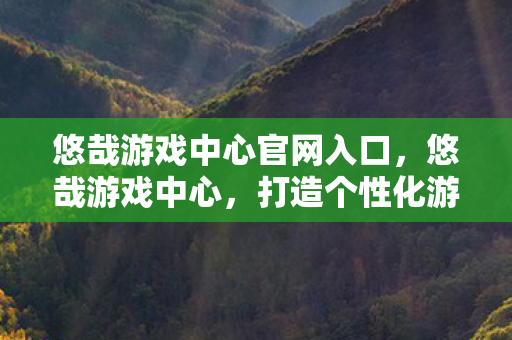 悠哉游戏中心官网入口，悠哉游戏中心，打造个性化游戏体验的乐园