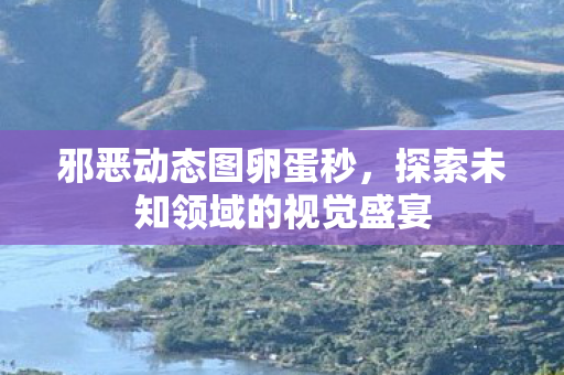 邪恶动态图卵蛋秒，探索未知领域的视觉盛宴