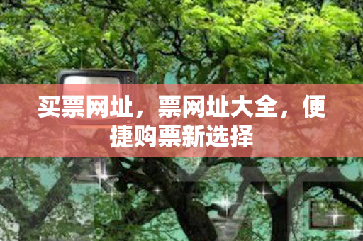买票网址，票网址大全，便捷购票新选择