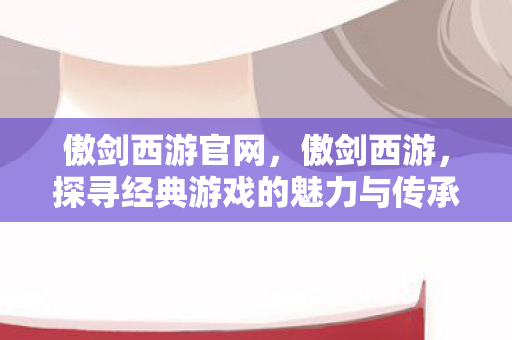 傲剑西游官网，傲剑西游，探寻经典游戏的魅力与传承