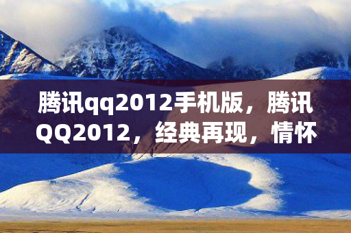 腾讯qq2012手机版，腾讯QQ2012，经典再现，情怀与创新的融合