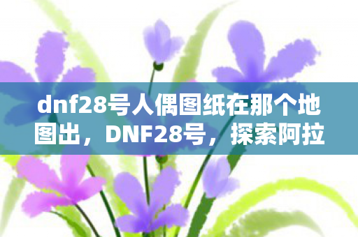 dnf28号人偶图纸在那个地图出，DNF28号，探索阿拉德大陆的新篇章