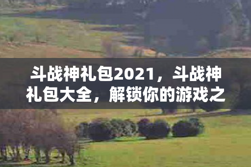 斗战神礼包2021，斗战神礼包大全，解锁你的游戏之旅