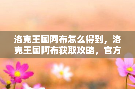 洛克王国阿布怎么得到，洛克王国阿布获取攻略，官方途径与策略分享