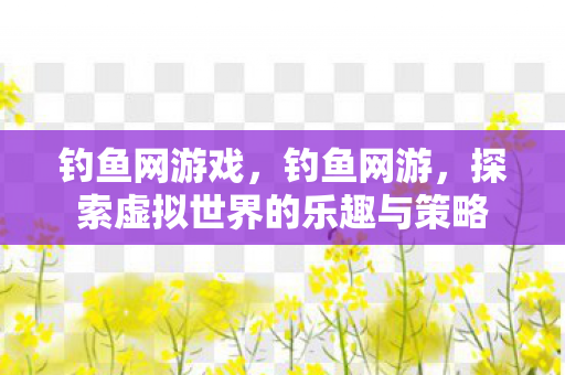 钓鱼网游戏，钓鱼网游，探索虚拟世界的乐趣与策略