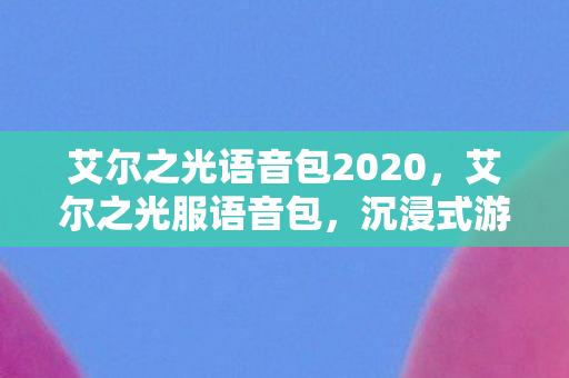 艾尔之光语音包2020，艾尔之光服语音包，沉浸式游戏体验的新篇章