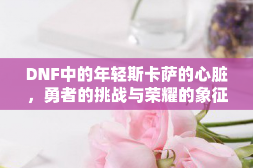 DNF中的年轻斯卡萨的心脏，勇者的挑战与荣耀的象征
