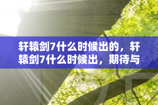轩辕剑7什么时候出的，轩辕剑7什么时候出，期待与猜测