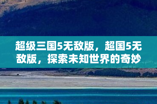 超级三国5无敌版，超国5无敌版，探索未知世界的奇妙之旅