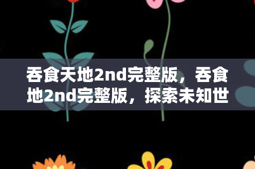 吞食天地2nd完整版，吞食地2nd完整版，探索未知世界的奇幻之旅