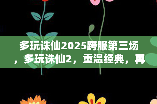 多玩诛仙2025跨服第三场，多玩诛仙2，重温经典，再续前缘