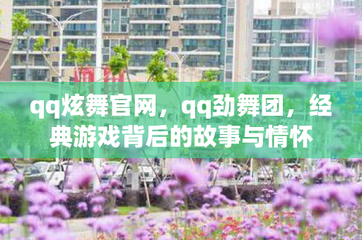 qq炫舞官网，qq劲舞团，经典游戏背后的故事与情怀