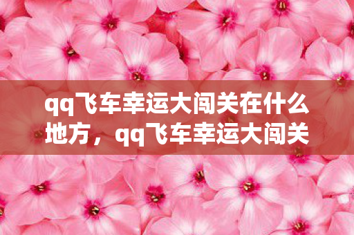 qq飞车幸运大闯关在什么地方，qq飞车幸运大闯关，挑战与惊喜并存的冒险之旅