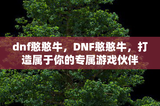 dnf憨憨牛，DNF憨憨牛，打造属于你的专属游戏伙伴