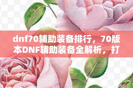 dnf70辅助装备排行，70版本DNF辅助装备全解析，打造最强战斗力的必备神器