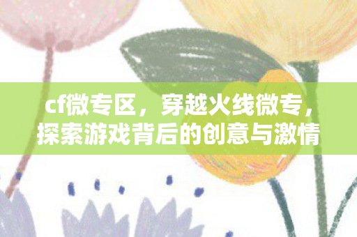 cf微专区，穿越火线微专，探索游戏背后的创意与激情