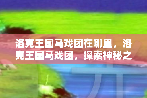 洛克王国马戏团在哪里，洛克王国马戏团，探索神秘之地