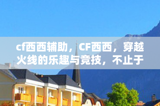 cf西西辅助，CF西西，穿越火线的乐趣与竞技，不止于游戏本身