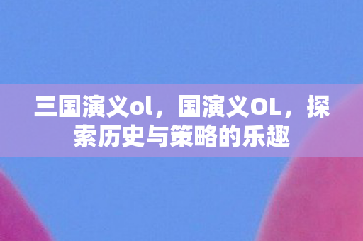 三国演义ol，国演义OL，探索历史与策略的乐趣