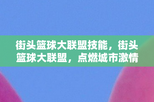 街头篮球大联盟技能，街头篮球大联盟，点燃城市激情的篮球盛宴