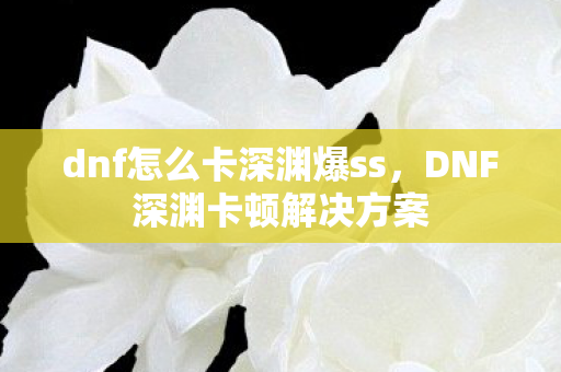 dnf怎么卡深渊爆ss，DNF深渊卡顿解决方案