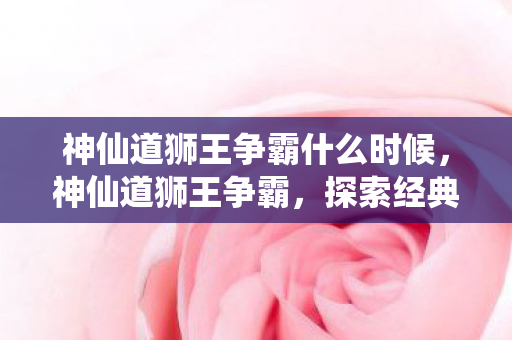 神仙道狮王争霸什么时候，神仙道狮王争霸，探索经典游戏的魅力与策略