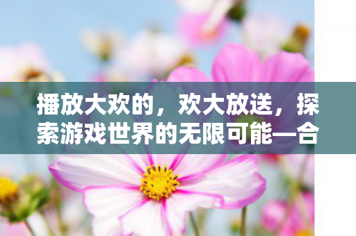 播放大欢的，欢大放送，探索游戏世界的无限可能—合法合规的多元游戏体验指南