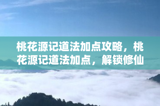 桃花源记道法加点攻略，桃花源记道法加点，解锁修仙新境界