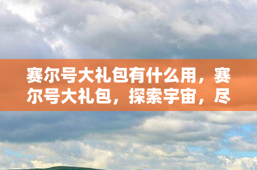 赛尔号大礼包有什么用，赛尔号大礼包，探索宇宙，尽享无限惊喜