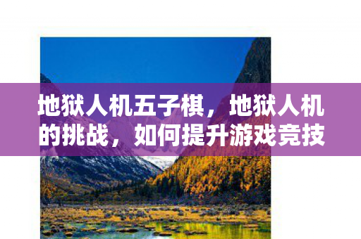 地狱人机五子棋，地狱人机的挑战，如何提升游戏竞技水平