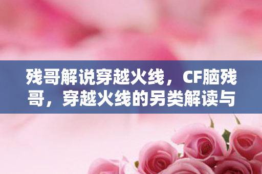 残哥解说穿越火线，CF脑残哥，穿越火线的另类解读与玩家心声