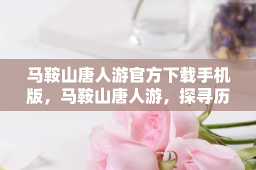 马鞍山唐人游官方下载手机版，马鞍山唐人游，探寻历史与文化的深度之旅
