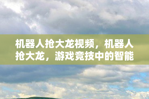机器人抢大龙视频，机器人抢大龙，游戏竞技中的智能革命