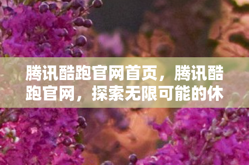 腾讯酷跑官网首页，腾讯酷跑官网，探索无限可能的休闲跑酷游戏