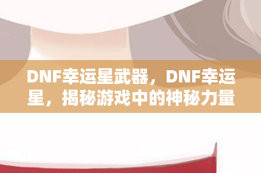 DNF幸运星武器，DNF幸运星，揭秘游戏中的神秘力量