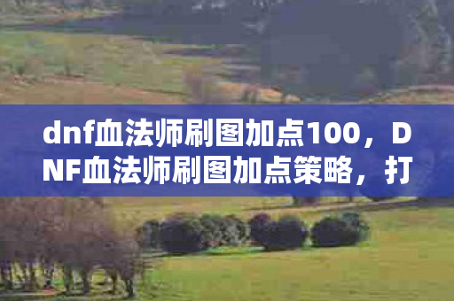 dnf血法师刷图加点100，DNF血法师刷图加点策略，打造高效战斗体验