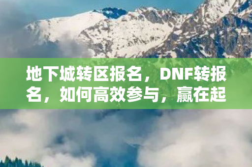 地下城转区报名，DNF转报名，如何高效参与，赢在起跑线