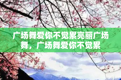 广场舞爱你不觉累亮丽广场舞，广场舞爱你不觉累