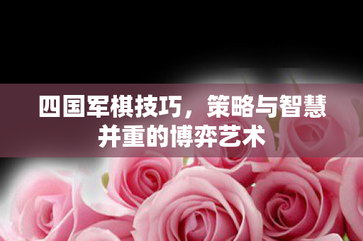 四国军棋技巧，策略与智慧并重的博弈艺术