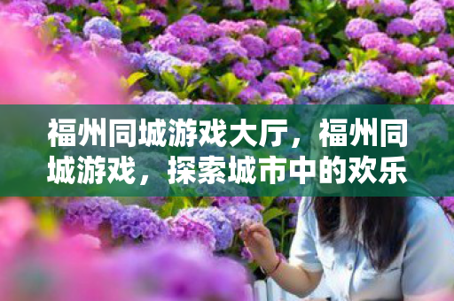 福州同城游戏大厅，福州同城游戏，探索城市中的欢乐互动新方式