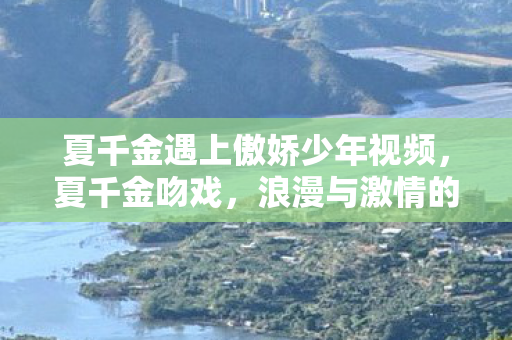 夏千金遇上傲娇少年视频，夏千金吻戏，浪漫与激情的交织