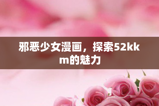 邪恶少女漫画，探索52kkm的魅力