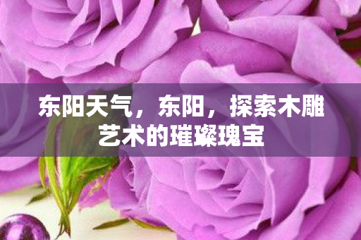东阳天气，东阳，探索木雕艺术的璀璨瑰宝