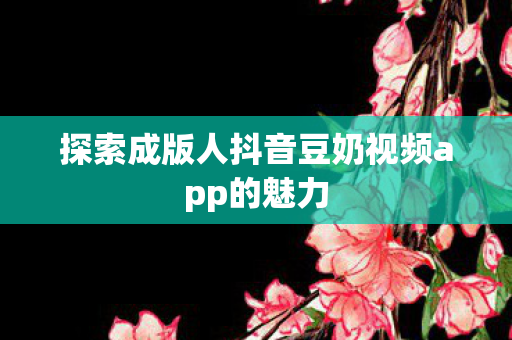 探索成版人抖音豆奶视频app的魅力 探索成版人抖音豆奶视频app的魅力