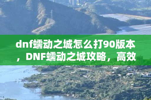 dnf蠕动之城怎么打90版本，DNF蠕动之城攻略，高效通关策略