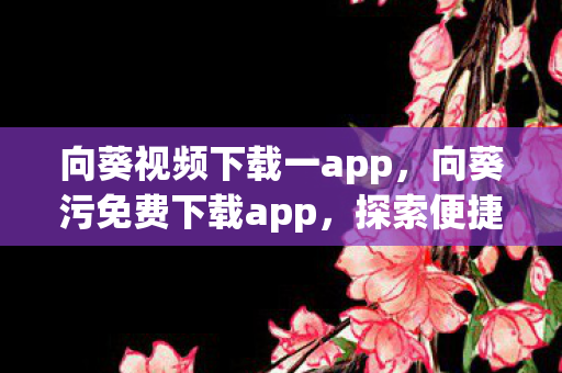 向葵视频下载一app，向葵污免费下载app，探索便捷娱乐新体验