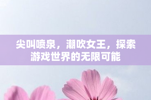 尖叫喷泉，潮吹女王，探索游戏世界的无限可能