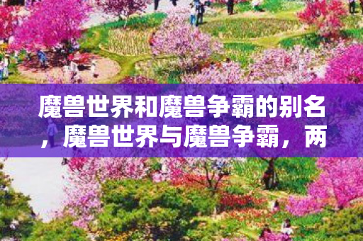 魔兽世界和魔兽争霸的别名，魔兽世界与魔兽争霸，两款经典游戏的异同与影响