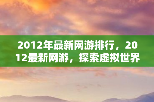 2012年最新网游排行，2012最新网游，探索虚拟世界的无限可能