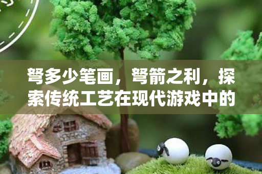 弩多少笔画，弩箭之利，探索传统工艺在现代游戏中的应用